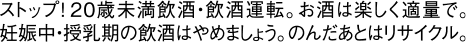ストップ！20歳未満飲酒・飲酒運転。お酒は楽しく適量で。妊娠中・授乳期の飲酒はやめましょう。のんだあとはリサイクル。